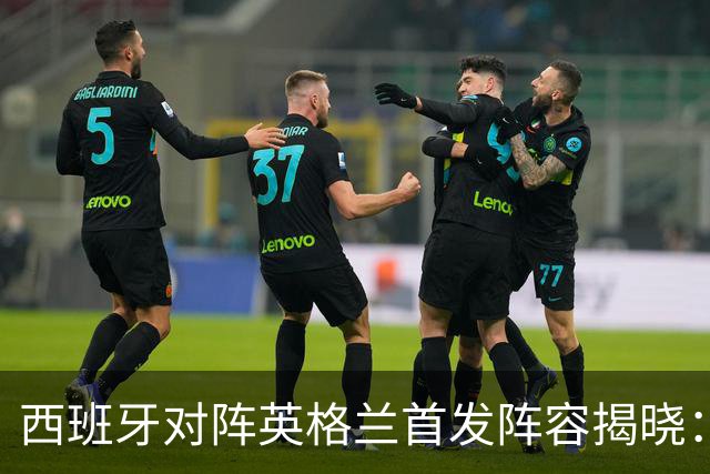 西班牙对阵英格兰首发阵容揭晓：巴萨五将登场，佩德里暂时休息